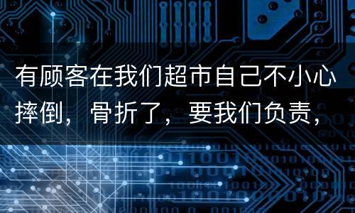 有顾客在我们超市自己不小心摔倒，骨折了，要我们负责，我们该怎么办