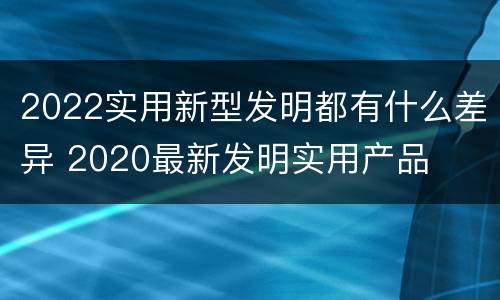 2022实用新型发明都有什么差异 2020最新发明实用产品