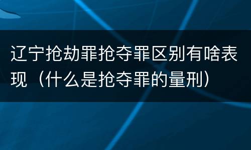 辽宁抢劫罪抢夺罪区别有啥表现（什么是抢夺罪的量刑）