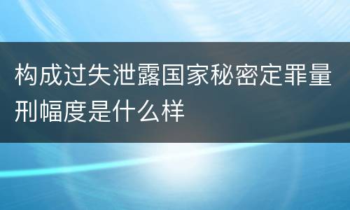 构成过失泄露国家秘密定罪量刑幅度是什么样