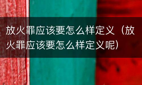 放火罪应该要怎么样定义（放火罪应该要怎么样定义呢）