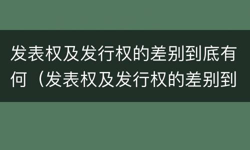 发表权及发行权的差别到底有何（发表权及发行权的差别到底有何作用）