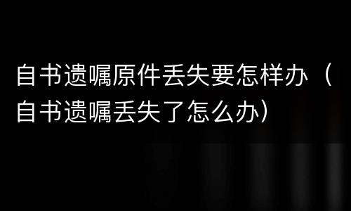 自书遗嘱原件丢失要怎样办（自书遗嘱丢失了怎么办）