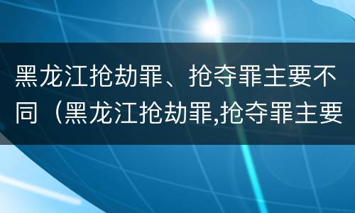 黑龙江抢劫罪、抢夺罪主要不同（黑龙江抢劫罪,抢夺罪主要不同案件）