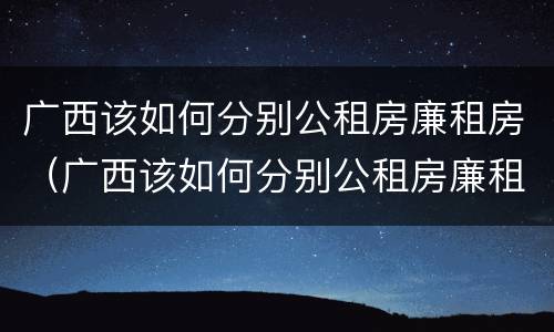 广西该如何分别公租房廉租房（广西该如何分别公租房廉租房和私租房）