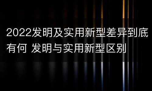 2022发明及实用新型差异到底有何 发明与实用新型区别