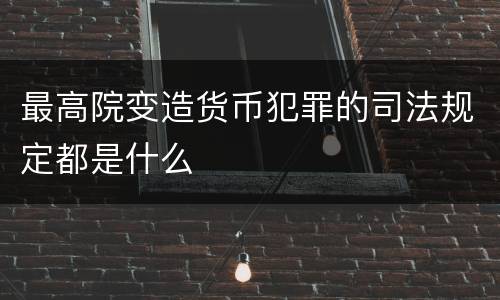 最高院变造货币犯罪的司法规定都是什么