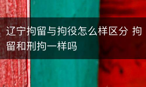 辽宁拘留与拘役怎么样区分 拘留和刑拘一样吗