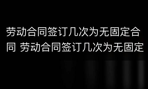 劳动合同签订几次为无固定合同 劳动合同签订几次为无固定合同期限