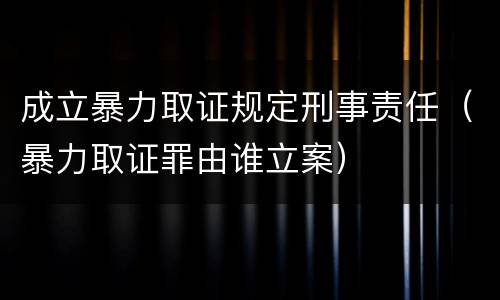 成立暴力取证规定刑事责任（暴力取证罪由谁立案）