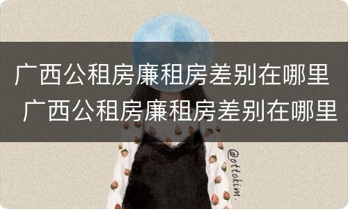 广西公租房廉租房差别在哪里 广西公租房廉租房差别在哪里查