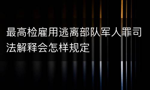 最高检雇用逃离部队军人罪司法解释会怎样规定