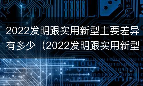 2022发明跟实用新型主要差异有多少（2022发明跟实用新型主要差异有多少例）