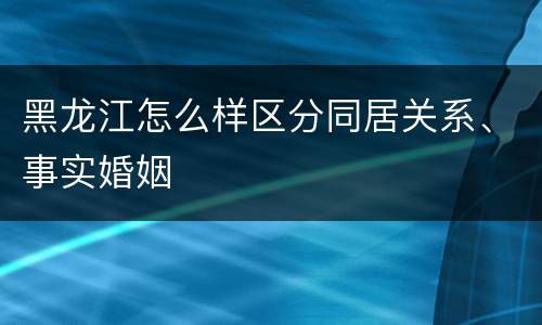 黑龙江怎么样区分同居关系、事实婚姻