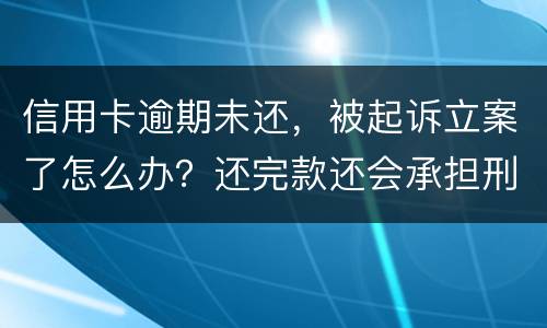 信用卡逾期未还，被起诉立案了怎么办？还完款还会承担刑事责任吗