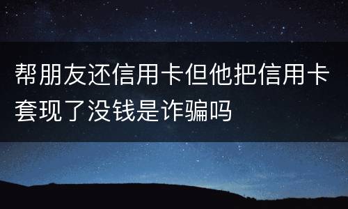 帮朋友还信用卡但他把信用卡套现了没钱是诈骗吗