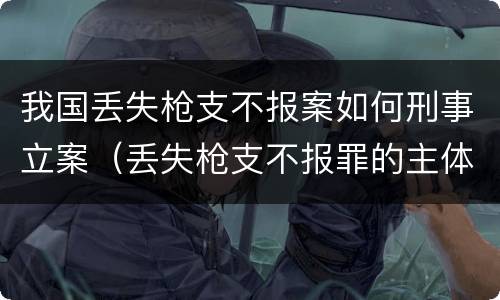 我国丢失枪支不报案如何刑事立案（丢失枪支不报罪的主体是什么）