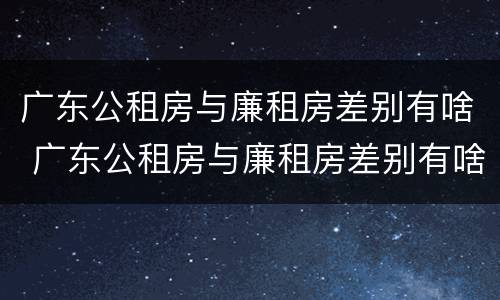 广东公租房与廉租房差别有啥 广东公租房与廉租房差别有啥影响