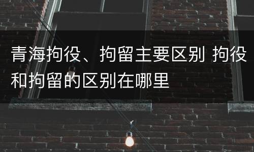 青海拘役、拘留主要区别 拘役和拘留的区别在哪里