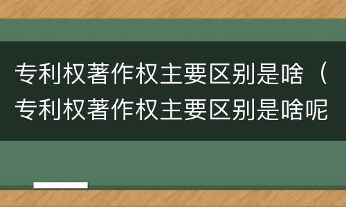 专利权著作权主要区别是啥（专利权著作权主要区别是啥呢）