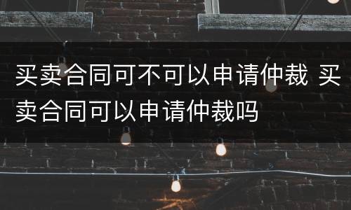 买卖合同可不可以申请仲裁 买卖合同可以申请仲裁吗