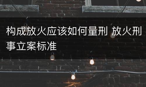 构成放火应该如何量刑 放火刑事立案标准