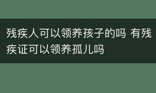 残疾人可以领养孩子的吗 有残疾证可以领养孤儿吗