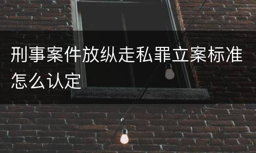 刑事案件放纵走私罪立案标准怎么认定