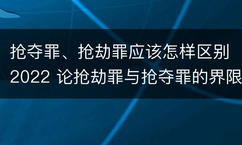 抢夺罪、抢劫罪应该怎样区别2022 论抢劫罪与抢夺罪的界限