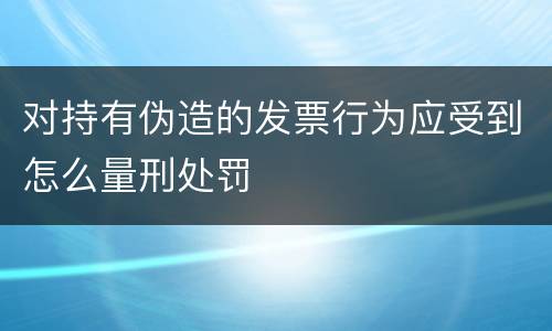 对持有伪造的发票行为应受到怎么量刑处罚
