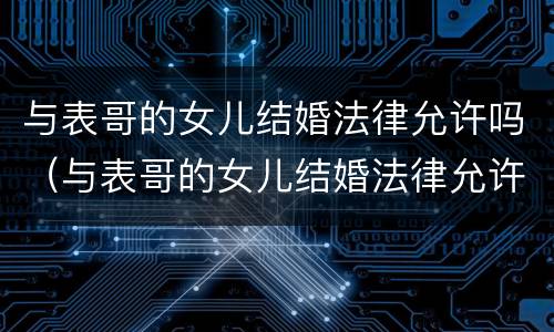 与表哥的女儿结婚法律允许吗（与表哥的女儿结婚法律允许吗）