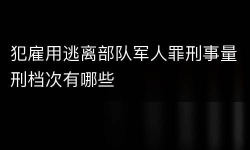 犯雇用逃离部队军人罪刑事量刑档次有哪些