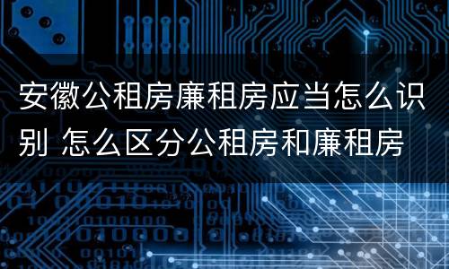 安徽公租房廉租房应当怎么识别 怎么区分公租房和廉租房
