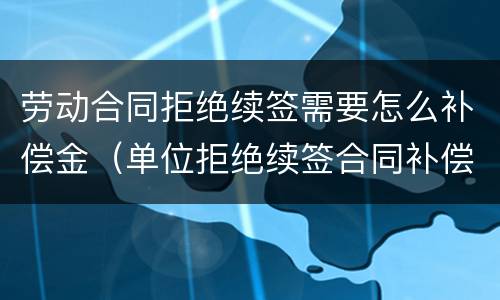 劳动合同拒绝续签需要怎么补偿金（单位拒绝续签合同补偿金怎么赔）