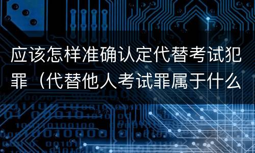 应该怎样准确认定代替考试犯罪（代替他人考试罪属于什么类犯罪）