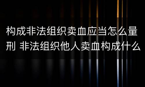 构成非法组织卖血应当怎么量刑 非法组织他人卖血构成什么罪