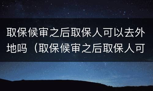 取保候审之后取保人可以去外地吗（取保候审之后取保人可以去外地吗现在）