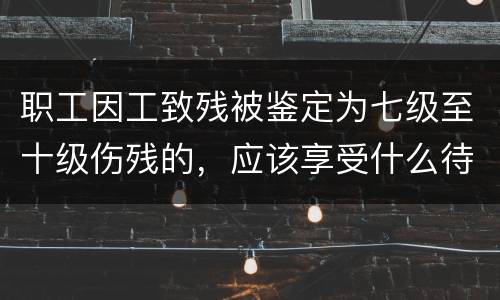 职工因工致残被鉴定为七级至十级伤残的，应该享受什么待遇