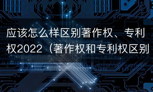 应该怎么样区别著作权、专利权2022（著作权和专利权区别）