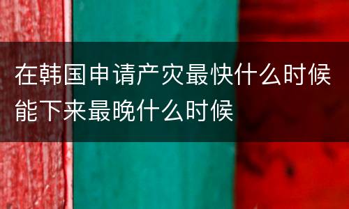 在韩国申请产灾最快什么时候能下来最晚什么时候