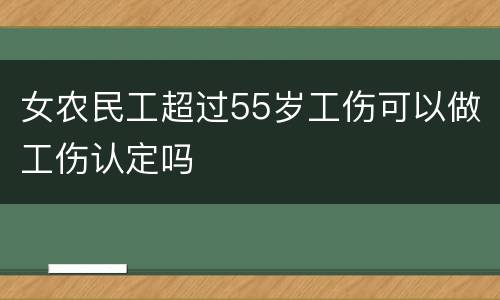 女农民工超过55岁工伤可以做工伤认定吗