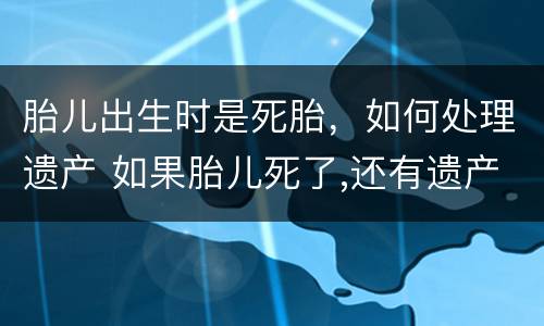 胎儿出生时是死胎，如何处理遗产 如果胎儿死了,还有遗产么
