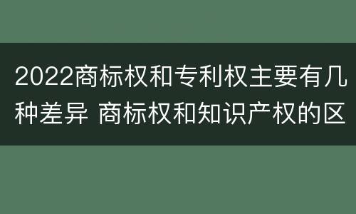 2022商标权和专利权主要有几种差异 商标权和知识产权的区别