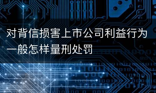 对背信损害上市公司利益行为一般怎样量刑处罚