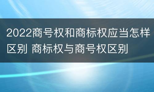 2022商号权和商标权应当怎样区别 商标权与商号权区别