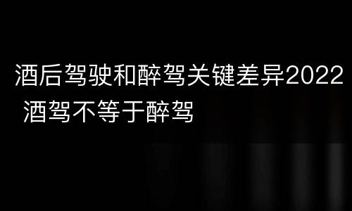 酒后驾驶和醉驾关键差异2022 酒驾不等于醉驾