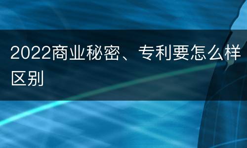 2022商业秘密、专利要怎么样区别