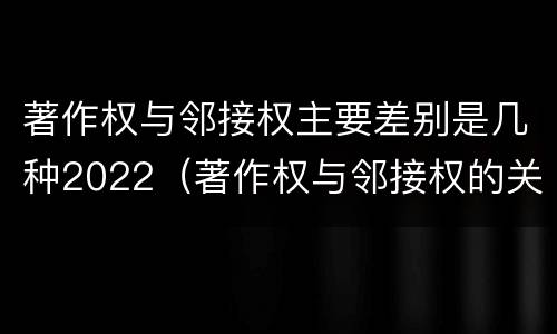 著作权与邻接权主要差别是几种2022（著作权与邻接权的关系的思维导图）