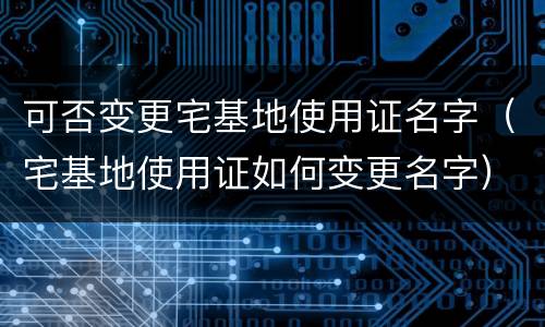 可否变更宅基地使用证名字（宅基地使用证如何变更名字）