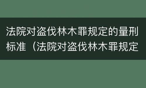 法院对盗伐林木罪规定的量刑标准（法院对盗伐林木罪规定的量刑标准是什么）